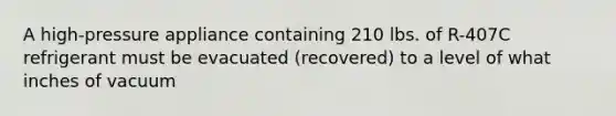 A high-pressure appliance containing 210 lbs. of R-407C refrigerant must be evacuated (recovered) to a level of what inches of vacuum