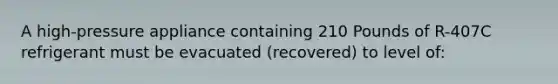 A high-pressure appliance containing 210 Pounds of R-407C refrigerant must be evacuated (recovered) to level of: