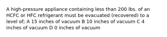 A high-pressure appliance containing less than 200 lbs. of an HCFC or HFC refrigerant must be evacuated (recovered) to a level of; A 15 inches of vacuum B 10 inches of vacuum C 4 inches of vacuum D 0 inches of vacuum