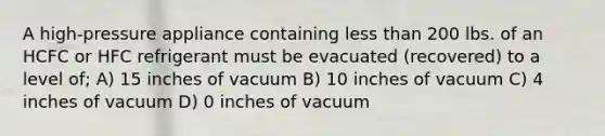 A high-pressure appliance containing less than 200 lbs. of an HCFC or HFC refrigerant must be evacuated (recovered) to a level of; A) 15 inches of vacuum B) 10 inches of vacuum C) 4 inches of vacuum D) 0 inches of vacuum