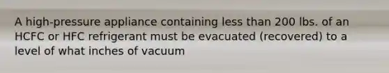 A high-pressure appliance containing less than 200 lbs. of an HCFC or HFC refrigerant must be evacuated (recovered) to a level of what inches of vacuum