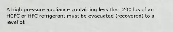 A high-pressure appliance containing <a href='https://www.questionai.com/knowledge/k7BtlYpAMX-less-than' class='anchor-knowledge'>less than</a> 200 lbs of an HCFC or HFC refrigerant must be evacuated (recovered) to a level of: