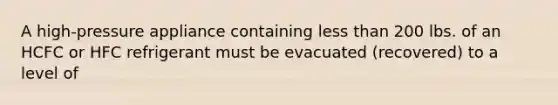 A high-pressure appliance containing less than 200 lbs. of an HCFC or HFC refrigerant must be evacuated (recovered) to a level of