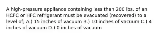 A high-pressure appliance containing less than 200 lbs. of an HCFC or HFC refrigerant must be evacuated (recovered) to a level of; A.) 15 inches of vacuum B.) 10 inches of vacuum C.) 4 inches of vacuum D.) 0 inches of vacuum