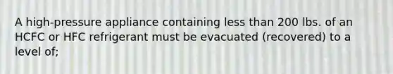 A high-pressure appliance containing less than 200 lbs. of an HCFC or HFC refrigerant must be evacuated (recovered) to a level of;