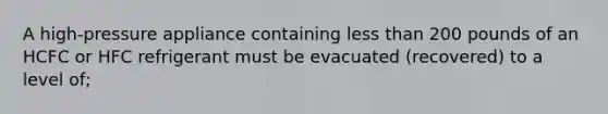 A high-pressure appliance containing less than 200 pounds of an HCFC or HFC refrigerant must be evacuated (recovered) to a level of;