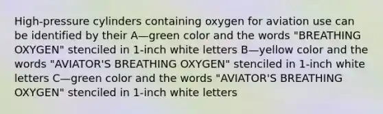 High-pressure cylinders containing oxygen for aviation use can be identified by their A—green color and the words "BREATHING OXYGEN" stenciled in 1-inch white letters B—yellow color and the words "AVIATOR'S BREATHING OXYGEN" stenciled in 1-inch white letters C—green color and the words "AVIATOR'S BREATHING OXYGEN" stenciled in 1-inch white letters