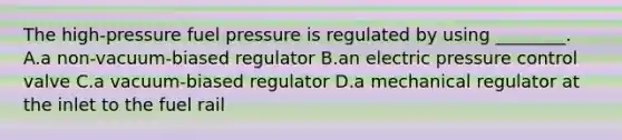 The high-pressure fuel pressure is regulated by using ________. A.a non-vacuum-biased regulator B.an electric pressure control valve C.a vacuum-biased regulator D.a mechanical regulator at the inlet to the fuel rail