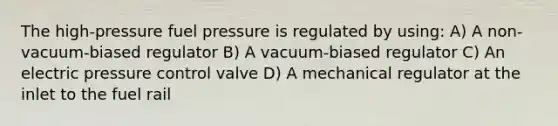 The high-pressure fuel pressure is regulated by using: A) A non-vacuum-biased regulator B) A vacuum-biased regulator C) An electric pressure control valve D) A mechanical regulator at the inlet to the fuel rail