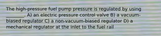 The high-pressure fuel pump pressure is regulated by using ________. A) an electric pressure control valve B) a vacuum-biased regulator C) a non-vacuum-biased regulator D) a mechanical regulator at the inlet to the fuel rail