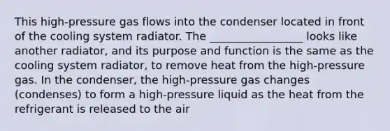 This high-pressure gas flows into the condenser located in front of the cooling system radiator. The _________________ looks like another radiator, and its purpose and function is the same as the cooling system radiator, to remove heat from the high-pressure gas. In the condenser, the high-pressure gas changes (condenses) to form a high-pressure liquid as the heat from the refrigerant is released to the air