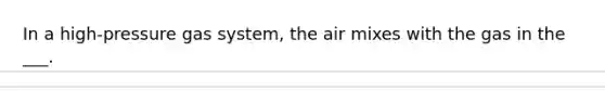 In a high-pressure gas system, the air mixes with the gas in the ___.