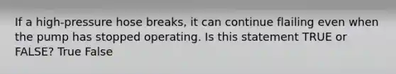 If a high-pressure hose breaks, it can continue flailing even when the pump has stopped operating. Is this statement TRUE or FALSE? True False