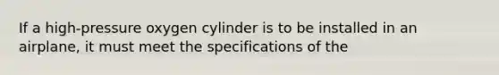 If a high-pressure oxygen cylinder is to be installed in an airplane, it must meet the specifications of the