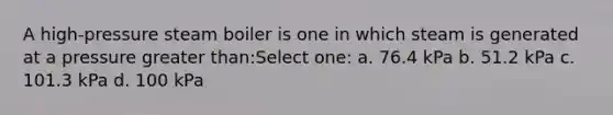 A high-pressure steam boiler is one in which steam is generated at a pressure greater than:Select one: a. 76.4 kPa b. 51.2 kPa c. 101.3 kPa d. 100 kPa