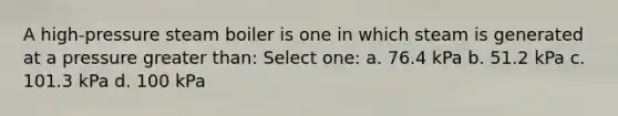 A high-pressure steam boiler is one in which steam is generated at a pressure greater than: Select one: a. 76.4 kPa b. 51.2 kPa c. 101.3 kPa d. 100 kPa