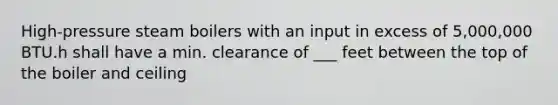 High-pressure steam boilers with an input in excess of 5,000,000 BTU.h shall have a min. clearance of ___ feet between the top of the boiler and ceiling