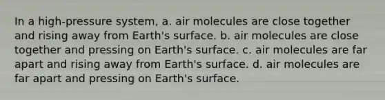 In a high-pressure system, a. air molecules are close together and rising away from Earth's surface. b. air molecules are close together and pressing on Earth's surface. c. air molecules are far apart and rising away from Earth's surface. d. air molecules are far apart and pressing on Earth's surface.