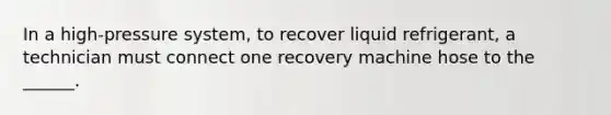 In a high-pressure system, to recover liquid refrigerant, a technician must connect one recovery machine hose to the ______.