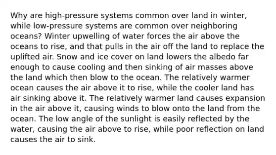 Why are high-pressure systems common over land in winter, while low-pressure systems are common over neighboring oceans? Winter upwelling of water forces the air above the oceans to rise, and that pulls in the air off the land to replace the uplifted air. Snow and ice cover on land lowers the albedo far enough to cause cooling and then sinking of air masses above the land which then blow to the ocean. The relatively warmer ocean causes the air above it to rise, while the cooler land has air sinking above it. The relatively warmer land causes expansion in the air above it, causing winds to blow onto the land from the ocean. The low angle of the sunlight is easily reflected by the water, causing the air above to rise, while poor reflection on land causes the air to sink.