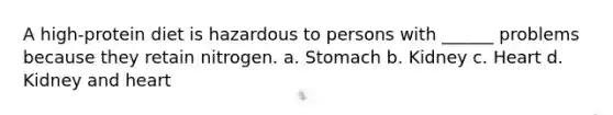 A high-protein diet is hazardous to persons with ______ problems because they retain nitrogen. a. Stomach b. Kidney c. Heart d. Kidney and heart