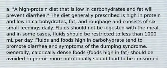 a. "A high-protein diet that is low in carbohydrates and fat will prevent diarrhea." The diet generally prescribed is high in protein and low in carbohydrates, fat, and roughage and consists of six small feedings daily. Fluids should not be ingested with the meal, and in some cases, fluids should be restricted to less than 1000 mL per day. Fluids and foods high in carbohydrate tend to promote diarrhea and symptoms of the dumping syndrome. Generally, calorically dense foods (foods high in fat) should be avoided to permit more nutritionally sound food to be consumed.