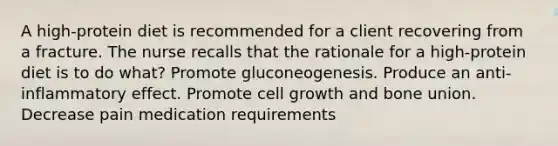 A high-protein diet is recommended for a client recovering from a fracture. The nurse recalls that the rationale for a high-protein diet is to do what? Promote gluconeogenesis. Produce an anti-inflammatory effect. Promote cell growth and bone union. Decrease pain medication requirements