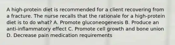 A high-protein diet is recommended for a client recovering from a fracture. The nurse recalls that the rationale for a high-protein diet is to do what? A. Promote gluconeogenesis B. Produce an anti-inflammatory effect C. Promote cell growth and bone union D. Decrease pain medication requirements