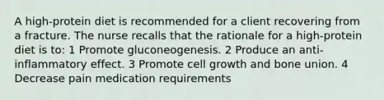 A high-protein diet is recommended for a client recovering from a fracture. The nurse recalls that the rationale for a high-protein diet is to: 1 Promote gluconeogenesis. 2 Produce an anti-inflammatory effect. 3 Promote cell growth and bone union. 4 Decrease pain medication requirements