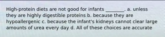 High-protein diets are not good for infants ________. a. unless they are highly digestible proteins b. because they are hypoallergenic c. because the infant's kidneys cannot clear large amounts of urea every day d. All of these choices are accurate