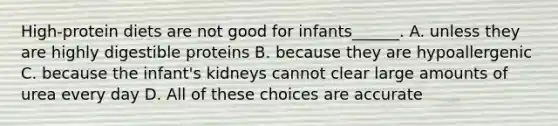 High-protein diets are not good for infants______. A. unless they are highly digestible proteins B. because they are hypoallergenic C. because the infant's kidneys cannot clear large amounts of urea every day D. All of these choices are accurate