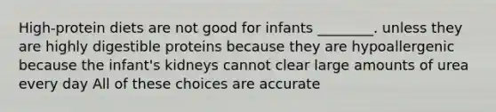 High-protein diets are not good for infants ________. unless they are highly digestible proteins because they are hypoallergenic because the infant's kidneys cannot clear large amounts of urea every day All of these choices are accurate