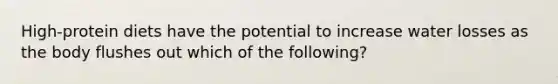 High-protein diets have the potential to increase water losses as the body flushes out which of the following?