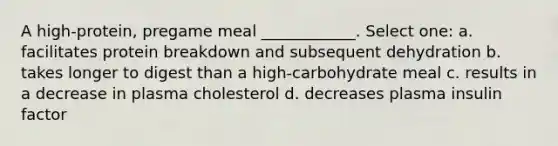 A high-protein, pregame meal ____________. Select one: a. facilitates protein breakdown and subsequent dehydration b. takes longer to digest than a high-carbohydrate meal c. results in a decrease in plasma cholesterol d. decreases plasma insulin factor