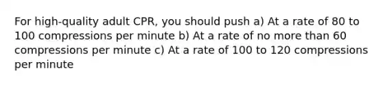 For high-quality adult CPR, you should push a) At a rate of 80 to 100 compressions per minute b) At a rate of no more than 60 compressions per minute c) At a rate of 100 to 120 compressions per minute