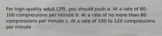 For high-quality adult CPR, you should push a. At a rate of 80-100 compressions per minute b. At a rate of no more than 60 compressions per minute c. At a rate of 100 to 120 compressions per minute