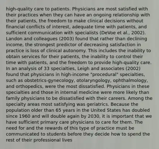 high-quality care to patients. Physicians are most satisfied with their practices when they can have an ongoing relationship with their patients, the freedom to make clinical decisions without financial conflicts of interest, adequate time with patients, and sufficient communication with specialists (DeVoe et al., 2002). Landon and colleagues (2003) found that rather than declining income, the strongest predictor of decreasing satisfaction in practice is loss of clinical autonomy. This includes the inability to obtain services for their patients, the inability to control their time with patients, and the freedom to provide high-quality care. In an analysis of 33 specialties, Leigh and associates (2002) found that physicians in high-income "procedural" specialties, such as obstetrics-gynecology, otolaryngology, ophthalmology, and orthopedics, were the most dissatisfied. Physicians in these specialties and those in internal medicine were more likely than family physicians to be dissatisfied with their careers. Among the specialty areas most satisfying was geriatrics. Because the population older than 65 years in the United States has doubled since 1960 and will double again by 2030, it is important that we have sufficient primary care physicians to care for them. The need for and the rewards of this type of practice must be communicated to students before they decide how to spend the rest of their professional lives