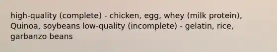 high-quality (complete) - chicken, egg, whey (milk protein), Quinoa, soybeans low-quality (incomplete) - gelatin, rice, garbanzo beans