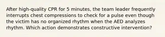 After high-quality CPR for 5 minutes, the team leader frequently interrupts chest compressions to check for a pulse even though the victim has no organized rhythm when the AED analyzes rhythm. Which action demonstrates constructive intervention?