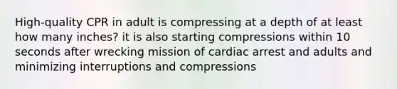 High-quality CPR in adult is compressing at a depth of at least how many inches? it is also starting compressions within 10 seconds after wrecking mission of cardiac arrest and adults and minimizing interruptions and compressions