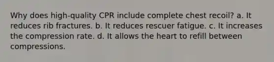 Why does high-quality CPR include complete chest recoil? a. It reduces rib fractures. b. It reduces rescuer fatigue. c. It increases the compression rate. d. It allows the heart to refill between compressions.