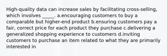 High-quality data can increase sales by facilitating cross-selling, which involves _____. a.encouraging customers to buy a comparable but higher-end product b.ensuring customers pay a fair, correct price for each product they purchase c.delivering a generalized shopping experience to customers d.inviting customers to purchase an item related to what they are primarily interested in