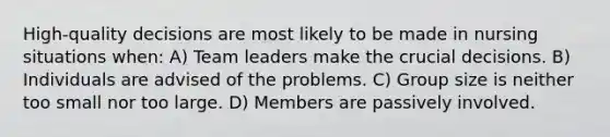 High-quality decisions are most likely to be made in nursing situations when: A) Team leaders make the crucial decisions. B) Individuals are advised of the problems. C) Group size is neither too small nor too large. D) Members are passively involved.