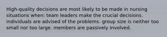 High-quality decisions are most likely to be made in nursing situations when: team leaders make the crucial decisions. individuals are advised of the problems. group size is neither too small nor too large. members are passively involved.