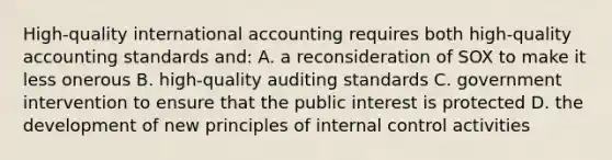 High-quality international accounting requires both high-quality accounting standards and: A. a reconsideration of SOX to make it less onerous B. high-quality auditing standards C. government intervention to ensure that the public interest is protected D. the development of new principles of internal control activities