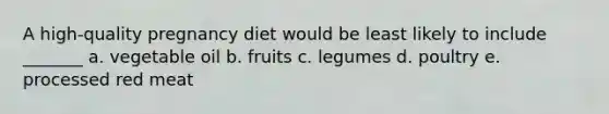 A high-quality pregnancy diet would be least likely to include _______ a. vegetable oil b. fruits c. legumes d. poultry e. processed red meat