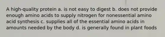 A high-quality protein a. is not easy to digest b. does not provide enough amino acids to supply nitrogen for nonessential amino acid synthesis c. supplies all of the essential amino acids in amounts needed by the body d. is generally found in plant foods