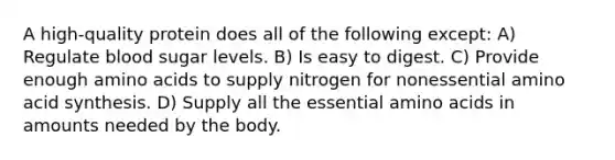 A high-quality protein does all of the following except: A) Regulate blood sugar levels. B) Is easy to digest. C) Provide enough amino acids to supply nitrogen for nonessential amino acid synthesis. D) Supply all the essential amino acids in amounts needed by the body.