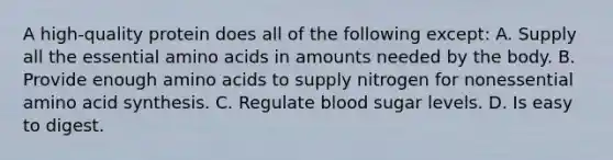 A high-quality protein does all of the following except: A. Supply all the essential amino acids in amounts needed by the body. B. Provide enough amino acids to supply nitrogen for nonessential amino acid synthesis. C. Regulate blood sugar levels. D. Is easy to digest.