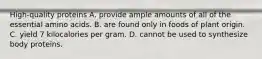 High-quality proteins A. provide ample amounts of all of the essential amino acids. B. are found only in foods of plant origin. C. yield 7 kilocalories per gram. D. cannot be used to synthesize body proteins.